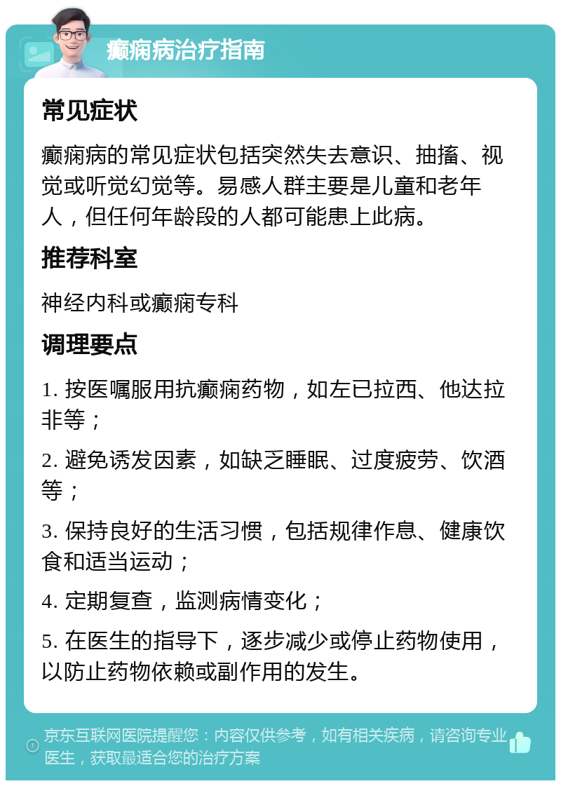 癫痫病治疗指南 常见症状 癫痫病的常见症状包括突然失去意识、抽搐、视觉或听觉幻觉等。易感人群主要是儿童和老年人，但任何年龄段的人都可能患上此病。 推荐科室 神经内科或癫痫专科 调理要点 1. 按医嘱服用抗癫痫药物，如左已拉西、他达拉非等； 2. 避免诱发因素，如缺乏睡眠、过度疲劳、饮酒等； 3. 保持良好的生活习惯，包括规律作息、健康饮食和适当运动； 4. 定期复查，监测病情变化； 5. 在医生的指导下，逐步减少或停止药物使用，以防止药物依赖或副作用的发生。