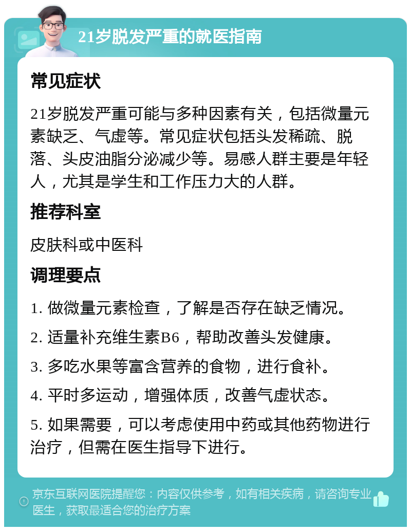 21岁脱发严重的就医指南 常见症状 21岁脱发严重可能与多种因素有关，包括微量元素缺乏、气虚等。常见症状包括头发稀疏、脱落、头皮油脂分泌减少等。易感人群主要是年轻人，尤其是学生和工作压力大的人群。 推荐科室 皮肤科或中医科 调理要点 1. 做微量元素检查，了解是否存在缺乏情况。 2. 适量补充维生素B6，帮助改善头发健康。 3. 多吃水果等富含营养的食物，进行食补。 4. 平时多运动，增强体质，改善气虚状态。 5. 如果需要，可以考虑使用中药或其他药物进行治疗，但需在医生指导下进行。