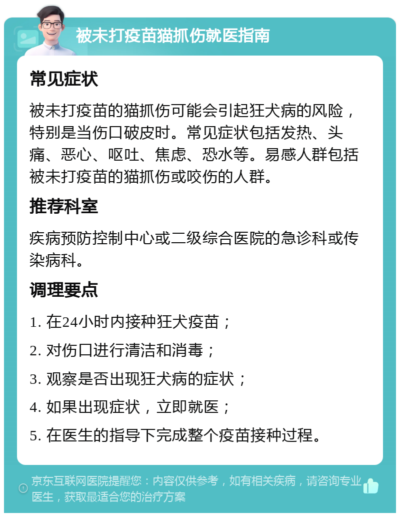 被未打疫苗猫抓伤就医指南 常见症状 被未打疫苗的猫抓伤可能会引起狂犬病的风险，特别是当伤口破皮时。常见症状包括发热、头痛、恶心、呕吐、焦虑、恐水等。易感人群包括被未打疫苗的猫抓伤或咬伤的人群。 推荐科室 疾病预防控制中心或二级综合医院的急诊科或传染病科。 调理要点 1. 在24小时内接种狂犬疫苗； 2. 对伤口进行清洁和消毒； 3. 观察是否出现狂犬病的症状； 4. 如果出现症状，立即就医； 5. 在医生的指导下完成整个疫苗接种过程。