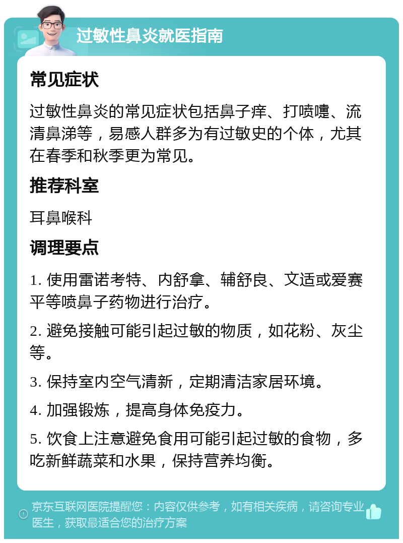 过敏性鼻炎就医指南 常见症状 过敏性鼻炎的常见症状包括鼻子痒、打喷嚏、流清鼻涕等，易感人群多为有过敏史的个体，尤其在春季和秋季更为常见。 推荐科室 耳鼻喉科 调理要点 1. 使用雷诺考特、内舒拿、辅舒良、文适或爱赛平等喷鼻子药物进行治疗。 2. 避免接触可能引起过敏的物质，如花粉、灰尘等。 3. 保持室内空气清新，定期清洁家居环境。 4. 加强锻炼，提高身体免疫力。 5. 饮食上注意避免食用可能引起过敏的食物，多吃新鲜蔬菜和水果，保持营养均衡。