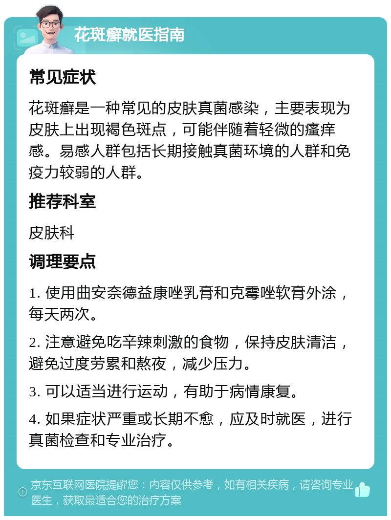 花斑癣就医指南 常见症状 花斑癣是一种常见的皮肤真菌感染，主要表现为皮肤上出现褐色斑点，可能伴随着轻微的瘙痒感。易感人群包括长期接触真菌环境的人群和免疫力较弱的人群。 推荐科室 皮肤科 调理要点 1. 使用曲安奈德益康唑乳膏和克霉唑软膏外涂，每天两次。 2. 注意避免吃辛辣刺激的食物，保持皮肤清洁，避免过度劳累和熬夜，减少压力。 3. 可以适当进行运动，有助于病情康复。 4. 如果症状严重或长期不愈，应及时就医，进行真菌检查和专业治疗。