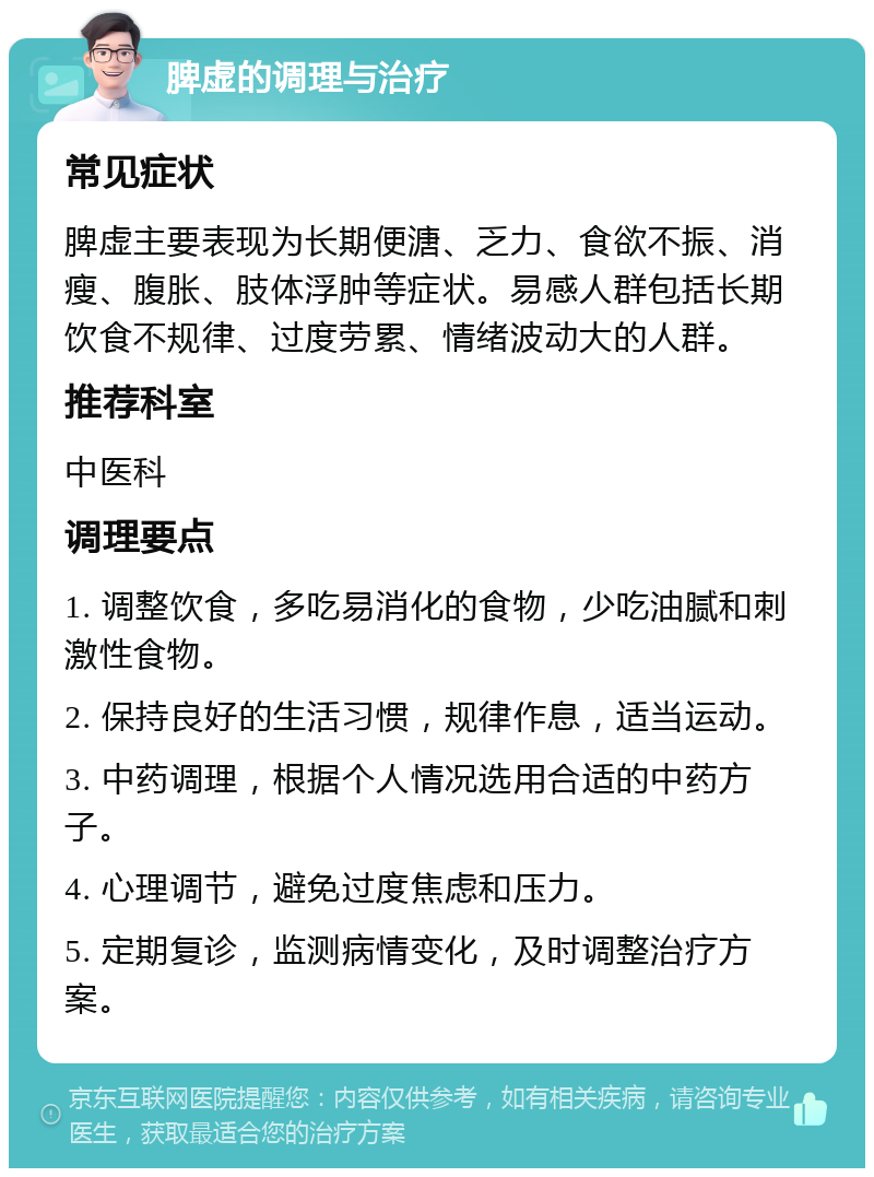 脾虚的调理与治疗 常见症状 脾虚主要表现为长期便溏、乏力、食欲不振、消瘦、腹胀、肢体浮肿等症状。易感人群包括长期饮食不规律、过度劳累、情绪波动大的人群。 推荐科室 中医科 调理要点 1. 调整饮食，多吃易消化的食物，少吃油腻和刺激性食物。 2. 保持良好的生活习惯，规律作息，适当运动。 3. 中药调理，根据个人情况选用合适的中药方子。 4. 心理调节，避免过度焦虑和压力。 5. 定期复诊，监测病情变化，及时调整治疗方案。