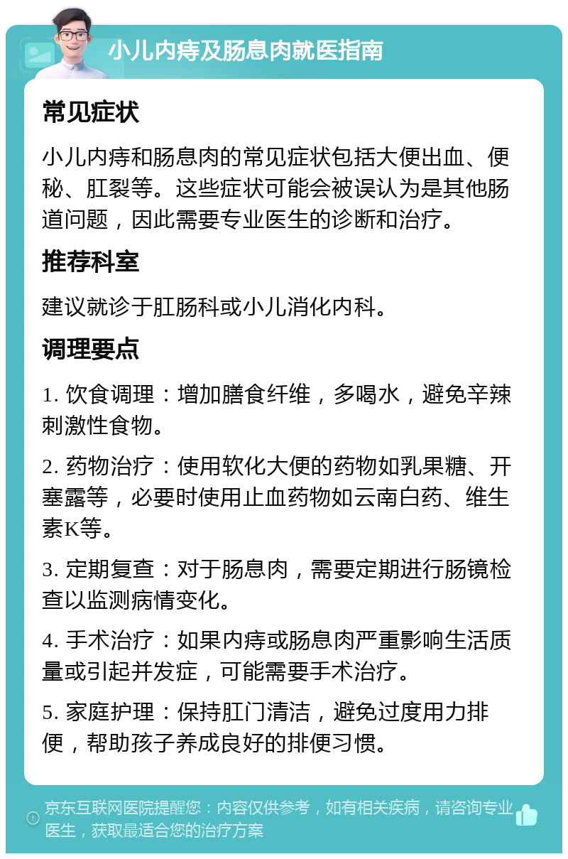 小儿内痔及肠息肉就医指南 常见症状 小儿内痔和肠息肉的常见症状包括大便出血、便秘、肛裂等。这些症状可能会被误认为是其他肠道问题，因此需要专业医生的诊断和治疗。 推荐科室 建议就诊于肛肠科或小儿消化内科。 调理要点 1. 饮食调理：增加膳食纤维，多喝水，避免辛辣刺激性食物。 2. 药物治疗：使用软化大便的药物如乳果糖、开塞露等，必要时使用止血药物如云南白药、维生素K等。 3. 定期复查：对于肠息肉，需要定期进行肠镜检查以监测病情变化。 4. 手术治疗：如果内痔或肠息肉严重影响生活质量或引起并发症，可能需要手术治疗。 5. 家庭护理：保持肛门清洁，避免过度用力排便，帮助孩子养成良好的排便习惯。