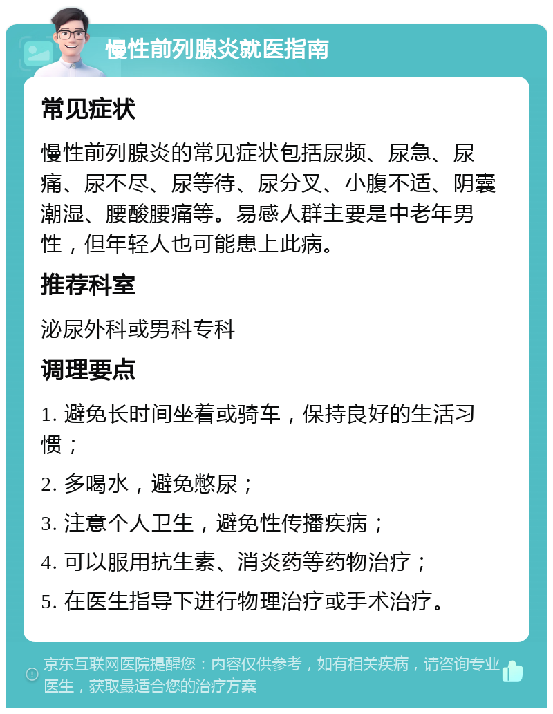 慢性前列腺炎就医指南 常见症状 慢性前列腺炎的常见症状包括尿频、尿急、尿痛、尿不尽、尿等待、尿分叉、小腹不适、阴囊潮湿、腰酸腰痛等。易感人群主要是中老年男性，但年轻人也可能患上此病。 推荐科室 泌尿外科或男科专科 调理要点 1. 避免长时间坐着或骑车，保持良好的生活习惯； 2. 多喝水，避免憋尿； 3. 注意个人卫生，避免性传播疾病； 4. 可以服用抗生素、消炎药等药物治疗； 5. 在医生指导下进行物理治疗或手术治疗。