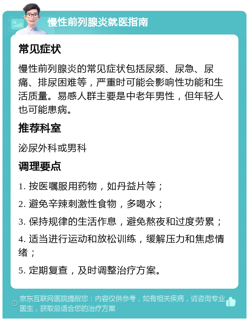 慢性前列腺炎就医指南 常见症状 慢性前列腺炎的常见症状包括尿频、尿急、尿痛、排尿困难等，严重时可能会影响性功能和生活质量。易感人群主要是中老年男性，但年轻人也可能患病。 推荐科室 泌尿外科或男科 调理要点 1. 按医嘱服用药物，如丹益片等； 2. 避免辛辣刺激性食物，多喝水； 3. 保持规律的生活作息，避免熬夜和过度劳累； 4. 适当进行运动和放松训练，缓解压力和焦虑情绪； 5. 定期复查，及时调整治疗方案。