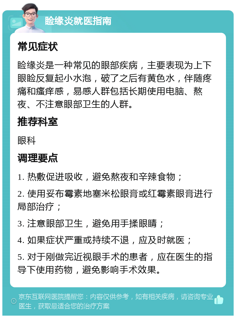 睑缘炎就医指南 常见症状 睑缘炎是一种常见的眼部疾病，主要表现为上下眼睑反复起小水泡，破了之后有黄色水，伴随疼痛和瘙痒感，易感人群包括长期使用电脑、熬夜、不注意眼部卫生的人群。 推荐科室 眼科 调理要点 1. 热敷促进吸收，避免熬夜和辛辣食物； 2. 使用妥布霉素地塞米松眼膏或红霉素眼膏进行局部治疗； 3. 注意眼部卫生，避免用手揉眼睛； 4. 如果症状严重或持续不退，应及时就医； 5. 对于刚做完近视眼手术的患者，应在医生的指导下使用药物，避免影响手术效果。