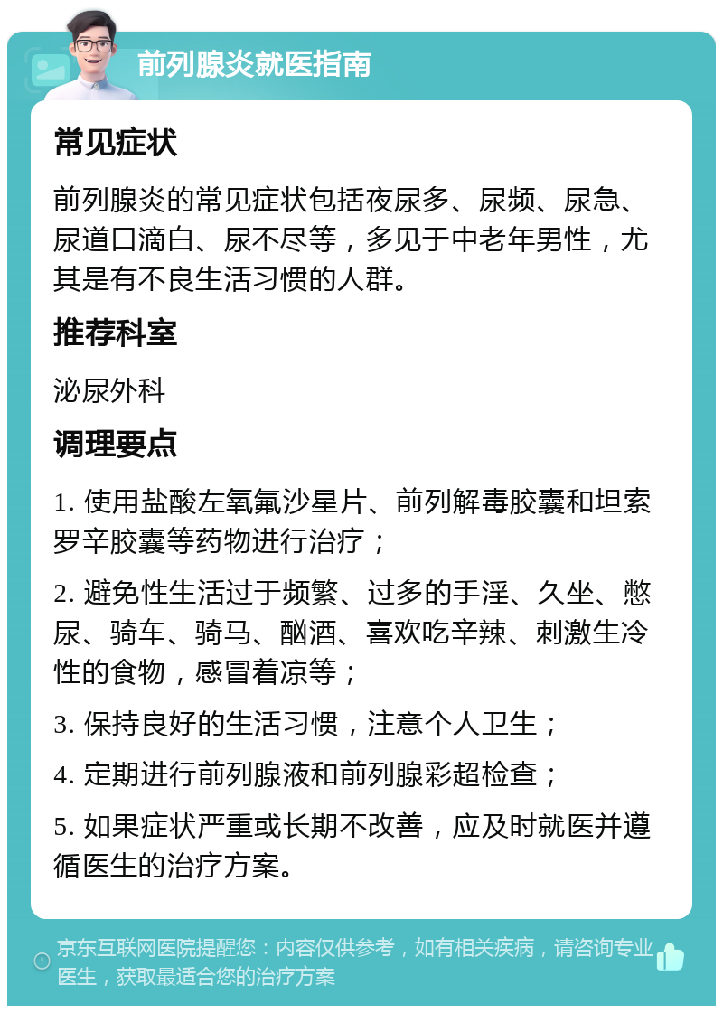 前列腺炎就医指南 常见症状 前列腺炎的常见症状包括夜尿多、尿频、尿急、尿道口滴白、尿不尽等，多见于中老年男性，尤其是有不良生活习惯的人群。 推荐科室 泌尿外科 调理要点 1. 使用盐酸左氧氟沙星片、前列解毒胶囊和坦索罗辛胶囊等药物进行治疗； 2. 避免性生活过于频繁、过多的手淫、久坐、憋尿、骑车、骑马、酗酒、喜欢吃辛辣、刺激生冷性的食物，感冒着凉等； 3. 保持良好的生活习惯，注意个人卫生； 4. 定期进行前列腺液和前列腺彩超检查； 5. 如果症状严重或长期不改善，应及时就医并遵循医生的治疗方案。