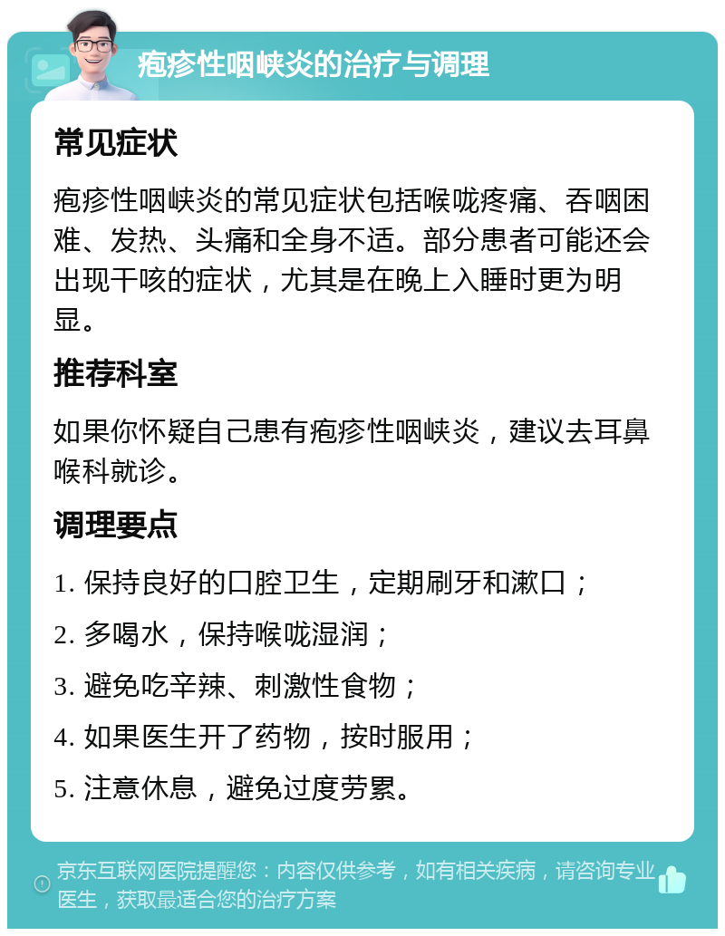 疱疹性咽峡炎的治疗与调理 常见症状 疱疹性咽峡炎的常见症状包括喉咙疼痛、吞咽困难、发热、头痛和全身不适。部分患者可能还会出现干咳的症状，尤其是在晚上入睡时更为明显。 推荐科室 如果你怀疑自己患有疱疹性咽峡炎，建议去耳鼻喉科就诊。 调理要点 1. 保持良好的口腔卫生，定期刷牙和漱口； 2. 多喝水，保持喉咙湿润； 3. 避免吃辛辣、刺激性食物； 4. 如果医生开了药物，按时服用； 5. 注意休息，避免过度劳累。