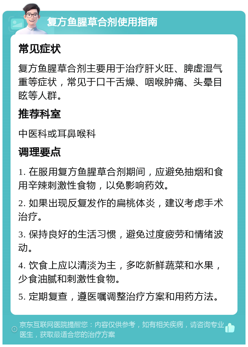 复方鱼腥草合剂使用指南 常见症状 复方鱼腥草合剂主要用于治疗肝火旺、脾虚湿气重等症状，常见于口干舌燥、咽喉肿痛、头晕目眩等人群。 推荐科室 中医科或耳鼻喉科 调理要点 1. 在服用复方鱼腥草合剂期间，应避免抽烟和食用辛辣刺激性食物，以免影响药效。 2. 如果出现反复发作的扁桃体炎，建议考虑手术治疗。 3. 保持良好的生活习惯，避免过度疲劳和情绪波动。 4. 饮食上应以清淡为主，多吃新鲜蔬菜和水果，少食油腻和刺激性食物。 5. 定期复查，遵医嘱调整治疗方案和用药方法。