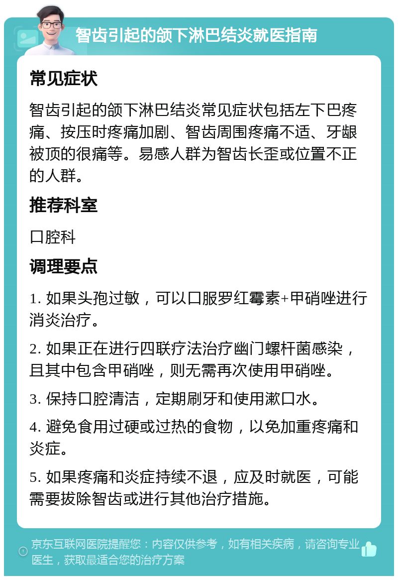 智齿引起的颌下淋巴结炎就医指南 常见症状 智齿引起的颌下淋巴结炎常见症状包括左下巴疼痛、按压时疼痛加剧、智齿周围疼痛不适、牙龈被顶的很痛等。易感人群为智齿长歪或位置不正的人群。 推荐科室 口腔科 调理要点 1. 如果头孢过敏，可以口服罗红霉素+甲硝唑进行消炎治疗。 2. 如果正在进行四联疗法治疗幽门螺杆菌感染，且其中包含甲硝唑，则无需再次使用甲硝唑。 3. 保持口腔清洁，定期刷牙和使用漱口水。 4. 避免食用过硬或过热的食物，以免加重疼痛和炎症。 5. 如果疼痛和炎症持续不退，应及时就医，可能需要拔除智齿或进行其他治疗措施。