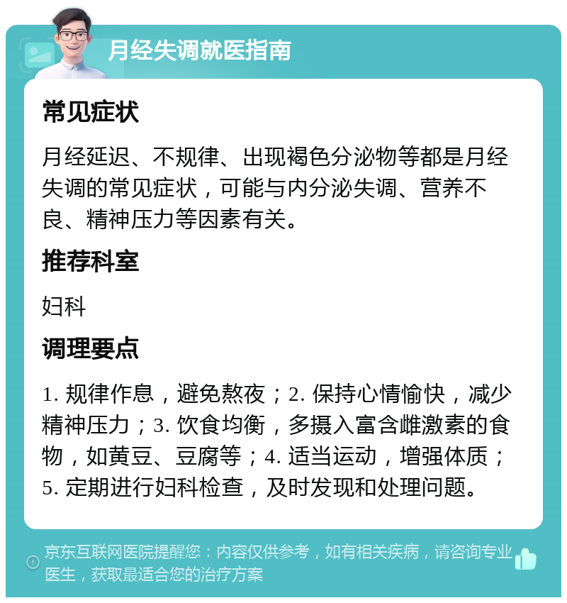 月经失调就医指南 常见症状 月经延迟、不规律、出现褐色分泌物等都是月经失调的常见症状，可能与内分泌失调、营养不良、精神压力等因素有关。 推荐科室 妇科 调理要点 1. 规律作息，避免熬夜；2. 保持心情愉快，减少精神压力；3. 饮食均衡，多摄入富含雌激素的食物，如黄豆、豆腐等；4. 适当运动，增强体质；5. 定期进行妇科检查，及时发现和处理问题。