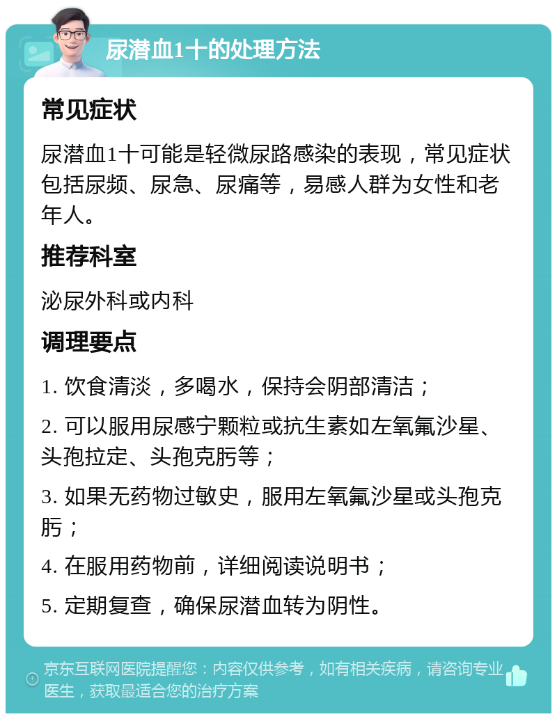 尿潜血1十的处理方法 常见症状 尿潜血1十可能是轻微尿路感染的表现，常见症状包括尿频、尿急、尿痛等，易感人群为女性和老年人。 推荐科室 泌尿外科或内科 调理要点 1. 饮食清淡，多喝水，保持会阴部清洁； 2. 可以服用尿感宁颗粒或抗生素如左氧氟沙星、头孢拉定、头孢克肟等； 3. 如果无药物过敏史，服用左氧氟沙星或头孢克肟； 4. 在服用药物前，详细阅读说明书； 5. 定期复查，确保尿潜血转为阴性。