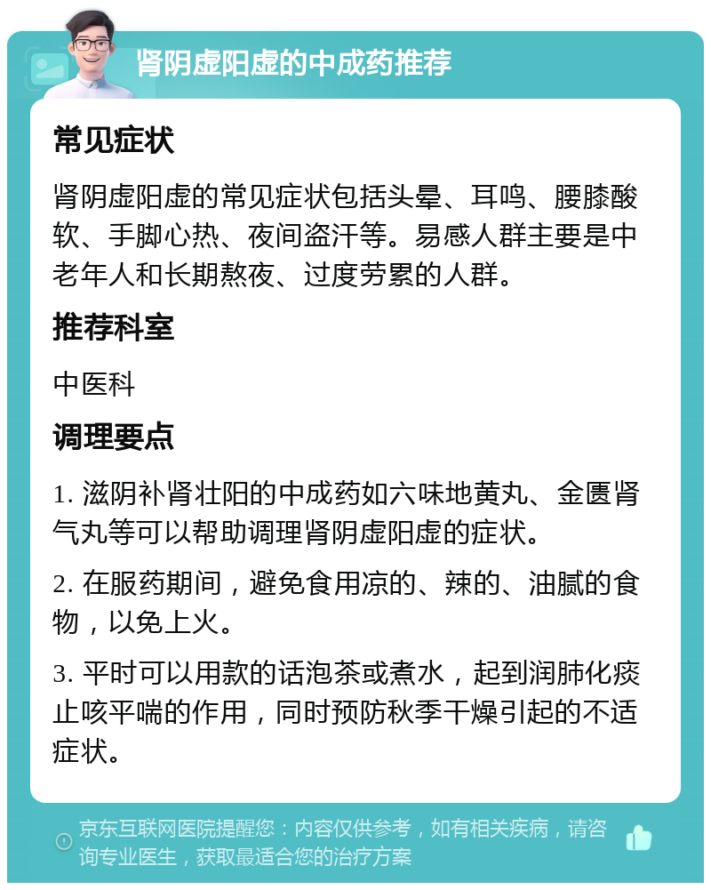 肾阴虚阳虚的中成药推荐 常见症状 肾阴虚阳虚的常见症状包括头晕、耳鸣、腰膝酸软、手脚心热、夜间盗汗等。易感人群主要是中老年人和长期熬夜、过度劳累的人群。 推荐科室 中医科 调理要点 1. 滋阴补肾壮阳的中成药如六味地黄丸、金匮肾气丸等可以帮助调理肾阴虚阳虚的症状。 2. 在服药期间，避免食用凉的、辣的、油腻的食物，以免上火。 3. 平时可以用款的话泡茶或煮水，起到润肺化痰止咳平喘的作用，同时预防秋季干燥引起的不适症状。