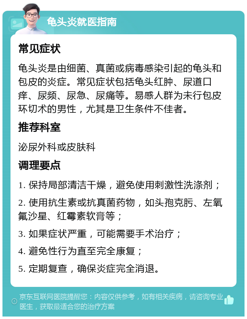 龟头炎就医指南 常见症状 龟头炎是由细菌、真菌或病毒感染引起的龟头和包皮的炎症。常见症状包括龟头红肿、尿道口痒、尿频、尿急、尿痛等。易感人群为未行包皮环切术的男性，尤其是卫生条件不佳者。 推荐科室 泌尿外科或皮肤科 调理要点 1. 保持局部清洁干燥，避免使用刺激性洗涤剂； 2. 使用抗生素或抗真菌药物，如头孢克肟、左氧氟沙星、红霉素软膏等； 3. 如果症状严重，可能需要手术治疗； 4. 避免性行为直至完全康复； 5. 定期复查，确保炎症完全消退。