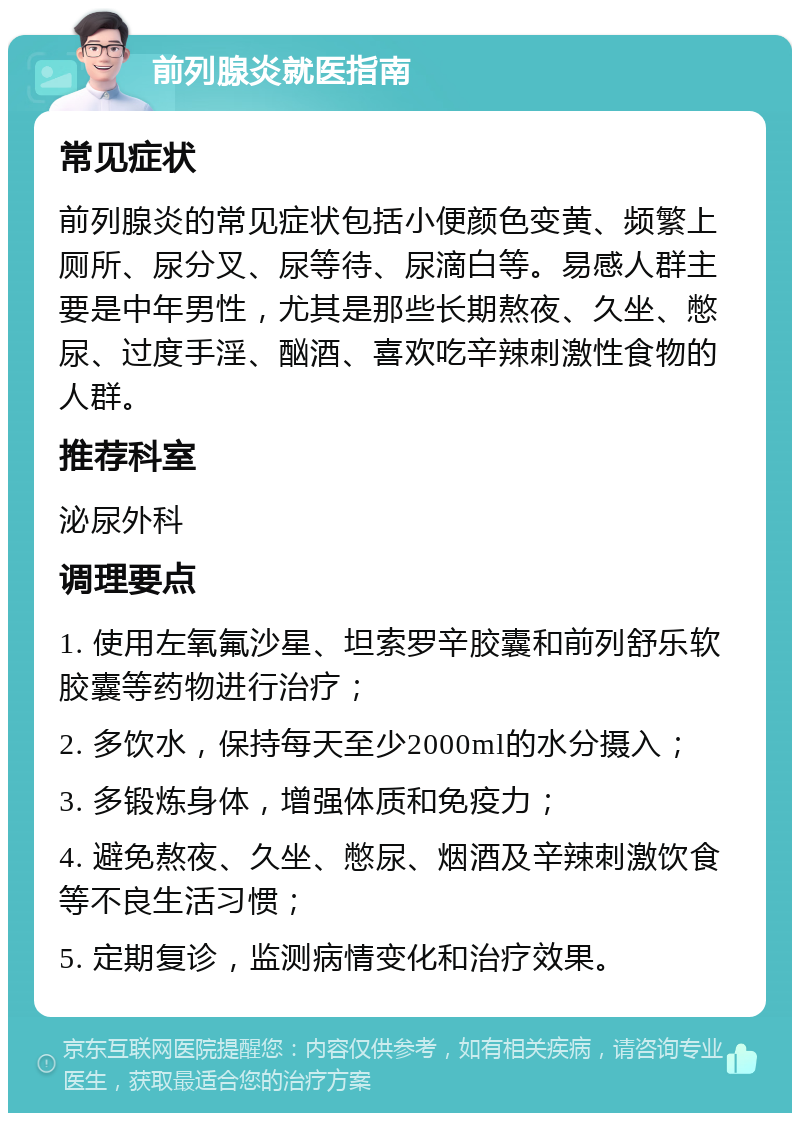 前列腺炎就医指南 常见症状 前列腺炎的常见症状包括小便颜色变黄、频繁上厕所、尿分叉、尿等待、尿滴白等。易感人群主要是中年男性，尤其是那些长期熬夜、久坐、憋尿、过度手淫、酗酒、喜欢吃辛辣刺激性食物的人群。 推荐科室 泌尿外科 调理要点 1. 使用左氧氟沙星、坦索罗辛胶囊和前列舒乐软胶囊等药物进行治疗； 2. 多饮水，保持每天至少2000ml的水分摄入； 3. 多锻炼身体，增强体质和免疫力； 4. 避免熬夜、久坐、憋尿、烟酒及辛辣刺激饮食等不良生活习惯； 5. 定期复诊，监测病情变化和治疗效果。