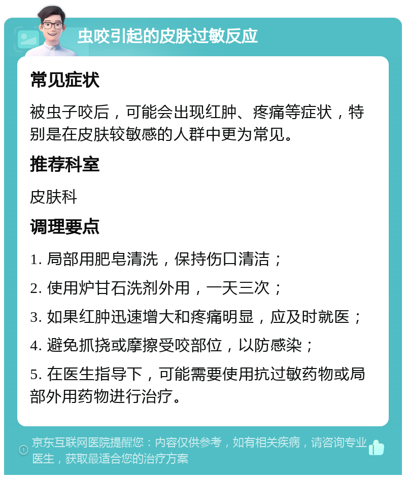 虫咬引起的皮肤过敏反应 常见症状 被虫子咬后，可能会出现红肿、疼痛等症状，特别是在皮肤较敏感的人群中更为常见。 推荐科室 皮肤科 调理要点 1. 局部用肥皂清洗，保持伤口清洁； 2. 使用炉甘石洗剂外用，一天三次； 3. 如果红肿迅速增大和疼痛明显，应及时就医； 4. 避免抓挠或摩擦受咬部位，以防感染； 5. 在医生指导下，可能需要使用抗过敏药物或局部外用药物进行治疗。