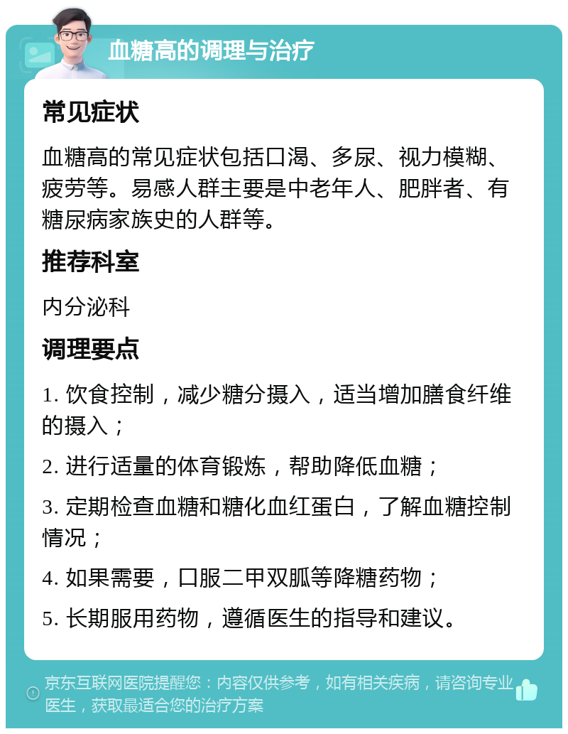 血糖高的调理与治疗 常见症状 血糖高的常见症状包括口渴、多尿、视力模糊、疲劳等。易感人群主要是中老年人、肥胖者、有糖尿病家族史的人群等。 推荐科室 内分泌科 调理要点 1. 饮食控制，减少糖分摄入，适当增加膳食纤维的摄入； 2. 进行适量的体育锻炼，帮助降低血糖； 3. 定期检查血糖和糖化血红蛋白，了解血糖控制情况； 4. 如果需要，口服二甲双胍等降糖药物； 5. 长期服用药物，遵循医生的指导和建议。