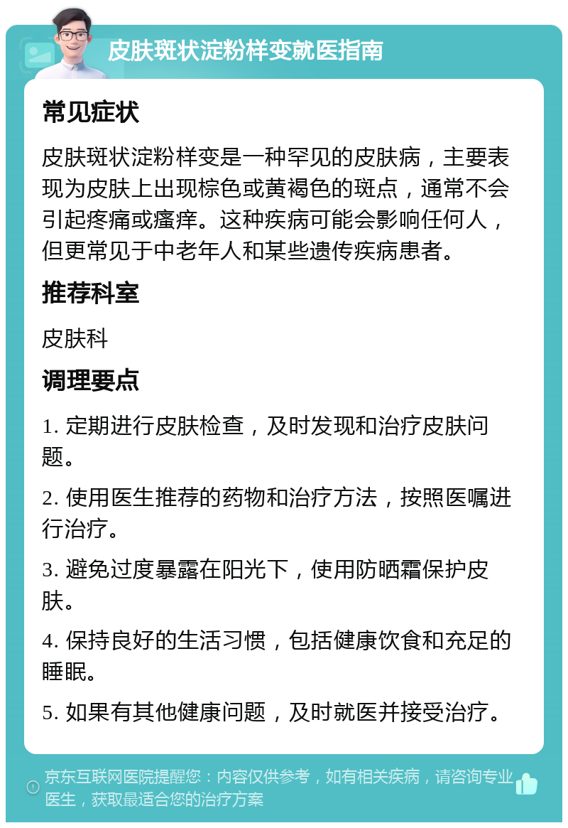 皮肤斑状淀粉样变就医指南 常见症状 皮肤斑状淀粉样变是一种罕见的皮肤病，主要表现为皮肤上出现棕色或黄褐色的斑点，通常不会引起疼痛或瘙痒。这种疾病可能会影响任何人，但更常见于中老年人和某些遗传疾病患者。 推荐科室 皮肤科 调理要点 1. 定期进行皮肤检查，及时发现和治疗皮肤问题。 2. 使用医生推荐的药物和治疗方法，按照医嘱进行治疗。 3. 避免过度暴露在阳光下，使用防晒霜保护皮肤。 4. 保持良好的生活习惯，包括健康饮食和充足的睡眠。 5. 如果有其他健康问题，及时就医并接受治疗。