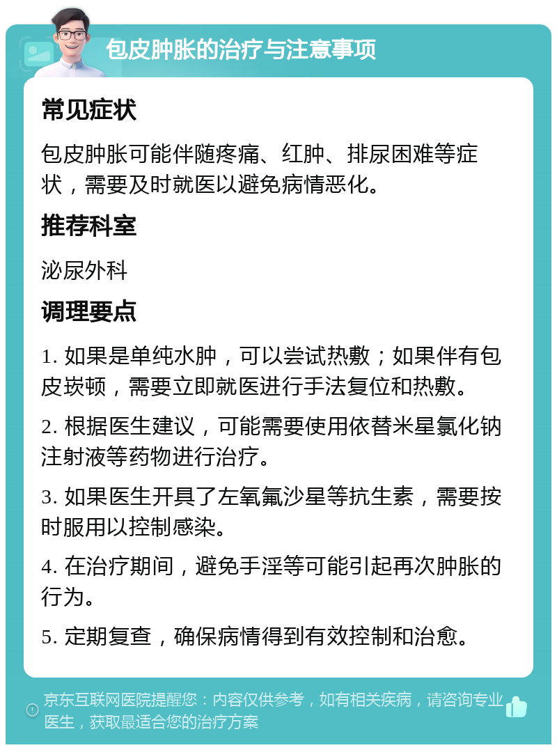 包皮肿胀的治疗与注意事项 常见症状 包皮肿胀可能伴随疼痛、红肿、排尿困难等症状，需要及时就医以避免病情恶化。 推荐科室 泌尿外科 调理要点 1. 如果是单纯水肿，可以尝试热敷；如果伴有包皮崁顿，需要立即就医进行手法复位和热敷。 2. 根据医生建议，可能需要使用依替米星氯化钠注射液等药物进行治疗。 3. 如果医生开具了左氧氟沙星等抗生素，需要按时服用以控制感染。 4. 在治疗期间，避免手淫等可能引起再次肿胀的行为。 5. 定期复查，确保病情得到有效控制和治愈。