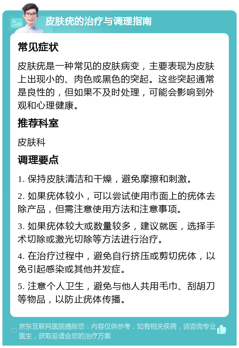 皮肤疣的治疗与调理指南 常见症状 皮肤疣是一种常见的皮肤病变，主要表现为皮肤上出现小的、肉色或黑色的突起。这些突起通常是良性的，但如果不及时处理，可能会影响到外观和心理健康。 推荐科室 皮肤科 调理要点 1. 保持皮肤清洁和干燥，避免摩擦和刺激。 2. 如果疣体较小，可以尝试使用市面上的疣体去除产品，但需注意使用方法和注意事项。 3. 如果疣体较大或数量较多，建议就医，选择手术切除或激光切除等方法进行治疗。 4. 在治疗过程中，避免自行挤压或剪切疣体，以免引起感染或其他并发症。 5. 注意个人卫生，避免与他人共用毛巾、刮胡刀等物品，以防止疣体传播。