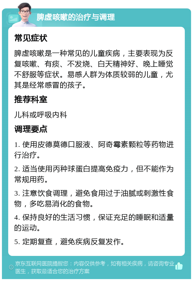 脾虚咳嗽的治疗与调理 常见症状 脾虚咳嗽是一种常见的儿童疾病，主要表现为反复咳嗽、有痰、不发烧、白天精神好、晚上睡觉不舒服等症状。易感人群为体质较弱的儿童，尤其是经常感冒的孩子。 推荐科室 儿科或呼吸内科 调理要点 1. 使用皮德莫德口服液、阿奇霉素颗粒等药物进行治疗。 2. 适当使用丙种球蛋白提高免疫力，但不能作为常规用药。 3. 注意饮食调理，避免食用过于油腻或刺激性食物，多吃易消化的食物。 4. 保持良好的生活习惯，保证充足的睡眠和适量的运动。 5. 定期复查，避免疾病反复发作。