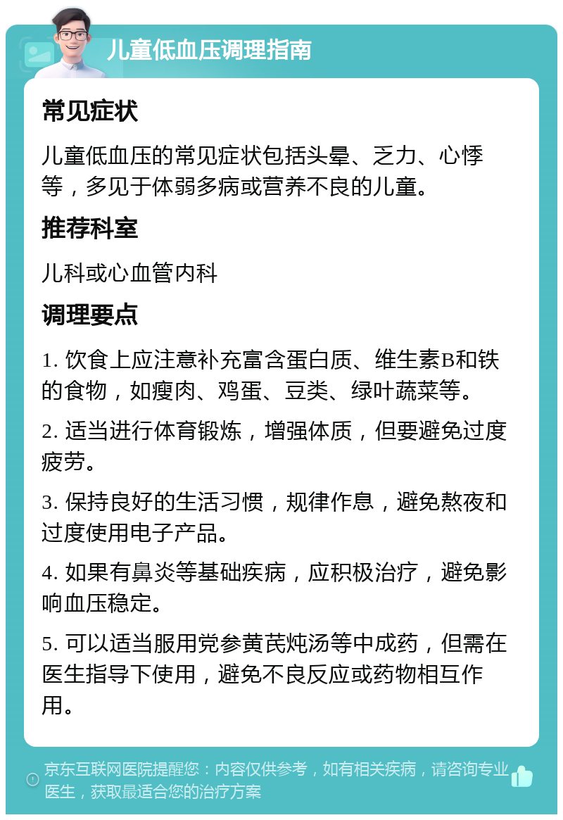 儿童低血压调理指南 常见症状 儿童低血压的常见症状包括头晕、乏力、心悸等，多见于体弱多病或营养不良的儿童。 推荐科室 儿科或心血管内科 调理要点 1. 饮食上应注意补充富含蛋白质、维生素B和铁的食物，如瘦肉、鸡蛋、豆类、绿叶蔬菜等。 2. 适当进行体育锻炼，增强体质，但要避免过度疲劳。 3. 保持良好的生活习惯，规律作息，避免熬夜和过度使用电子产品。 4. 如果有鼻炎等基础疾病，应积极治疗，避免影响血压稳定。 5. 可以适当服用党参黄芪炖汤等中成药，但需在医生指导下使用，避免不良反应或药物相互作用。