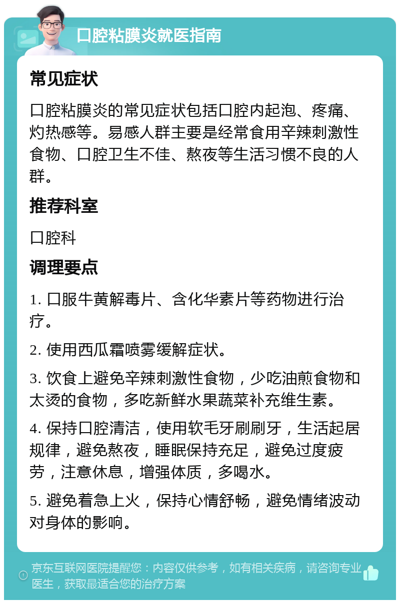 口腔粘膜炎就医指南 常见症状 口腔粘膜炎的常见症状包括口腔内起泡、疼痛、灼热感等。易感人群主要是经常食用辛辣刺激性食物、口腔卫生不佳、熬夜等生活习惯不良的人群。 推荐科室 口腔科 调理要点 1. 口服牛黄解毒片、含化华素片等药物进行治疗。 2. 使用西瓜霜喷雾缓解症状。 3. 饮食上避免辛辣刺激性食物，少吃油煎食物和太烫的食物，多吃新鲜水果蔬菜补充维生素。 4. 保持口腔清洁，使用软毛牙刷刷牙，生活起居规律，避免熬夜，睡眠保持充足，避免过度疲劳，注意休息，增强体质，多喝水。 5. 避免着急上火，保持心情舒畅，避免情绪波动对身体的影响。