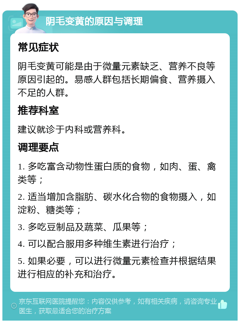 阴毛变黄的原因与调理 常见症状 阴毛变黄可能是由于微量元素缺乏、营养不良等原因引起的。易感人群包括长期偏食、营养摄入不足的人群。 推荐科室 建议就诊于内科或营养科。 调理要点 1. 多吃富含动物性蛋白质的食物，如肉、蛋、禽类等； 2. 适当增加含脂肪、碳水化合物的食物摄入，如淀粉、糖类等； 3. 多吃豆制品及蔬菜、瓜果等； 4. 可以配合服用多种维生素进行治疗； 5. 如果必要，可以进行微量元素检查并根据结果进行相应的补充和治疗。