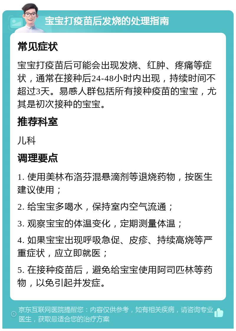 宝宝打疫苗后发烧的处理指南 常见症状 宝宝打疫苗后可能会出现发烧、红肿、疼痛等症状，通常在接种后24-48小时内出现，持续时间不超过3天。易感人群包括所有接种疫苗的宝宝，尤其是初次接种的宝宝。 推荐科室 儿科 调理要点 1. 使用美林布洛芬混悬滴剂等退烧药物，按医生建议使用； 2. 给宝宝多喝水，保持室内空气流通； 3. 观察宝宝的体温变化，定期测量体温； 4. 如果宝宝出现呼吸急促、皮疹、持续高烧等严重症状，应立即就医； 5. 在接种疫苗后，避免给宝宝使用阿司匹林等药物，以免引起并发症。