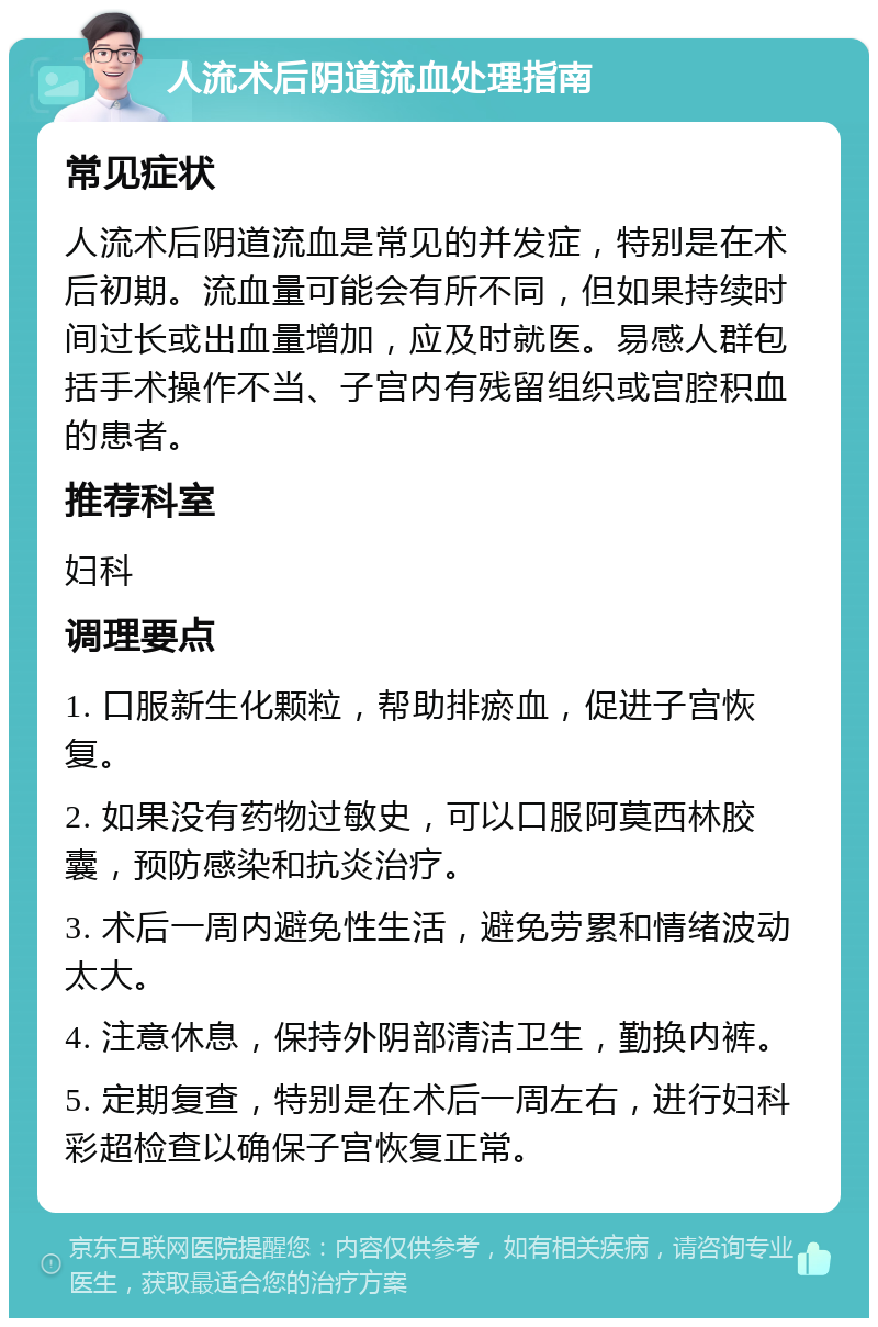 人流术后阴道流血处理指南 常见症状 人流术后阴道流血是常见的并发症，特别是在术后初期。流血量可能会有所不同，但如果持续时间过长或出血量增加，应及时就医。易感人群包括手术操作不当、子宫内有残留组织或宫腔积血的患者。 推荐科室 妇科 调理要点 1. 口服新生化颗粒，帮助排瘀血，促进子宫恢复。 2. 如果没有药物过敏史，可以口服阿莫西林胶囊，预防感染和抗炎治疗。 3. 术后一周内避免性生活，避免劳累和情绪波动太大。 4. 注意休息，保持外阴部清洁卫生，勤换内裤。 5. 定期复查，特别是在术后一周左右，进行妇科彩超检查以确保子宫恢复正常。