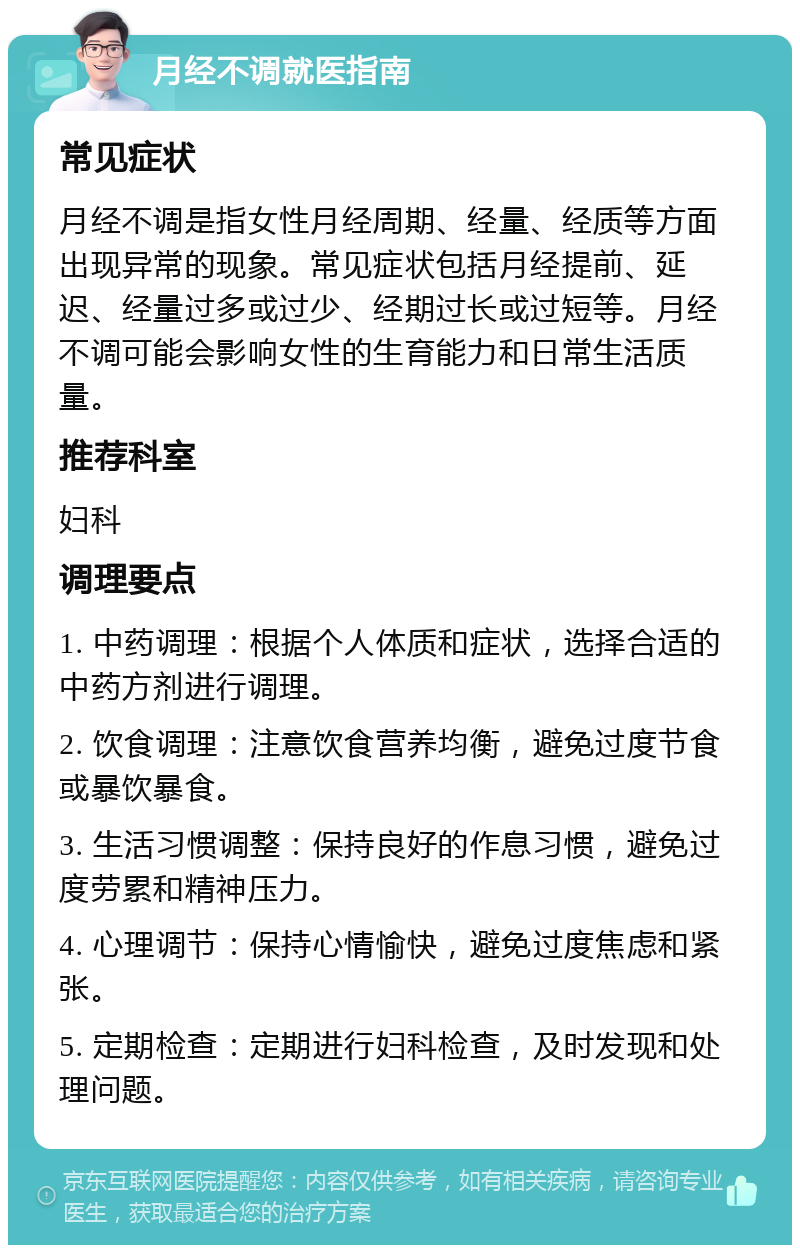 月经不调就医指南 常见症状 月经不调是指女性月经周期、经量、经质等方面出现异常的现象。常见症状包括月经提前、延迟、经量过多或过少、经期过长或过短等。月经不调可能会影响女性的生育能力和日常生活质量。 推荐科室 妇科 调理要点 1. 中药调理：根据个人体质和症状，选择合适的中药方剂进行调理。 2. 饮食调理：注意饮食营养均衡，避免过度节食或暴饮暴食。 3. 生活习惯调整：保持良好的作息习惯，避免过度劳累和精神压力。 4. 心理调节：保持心情愉快，避免过度焦虑和紧张。 5. 定期检查：定期进行妇科检查，及时发现和处理问题。