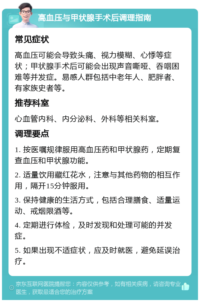 高血压与甲状腺手术后调理指南 常见症状 高血压可能会导致头痛、视力模糊、心悸等症状；甲状腺手术后可能会出现声音嘶哑、吞咽困难等并发症。易感人群包括中老年人、肥胖者、有家族史者等。 推荐科室 心血管内科、内分泌科、外科等相关科室。 调理要点 1. 按医嘱规律服用高血压药和甲状腺药，定期复查血压和甲状腺功能。 2. 适量饮用藏红花水，注意与其他药物的相互作用，隔开15分钟服用。 3. 保持健康的生活方式，包括合理膳食、适量运动、戒烟限酒等。 4. 定期进行体检，及时发现和处理可能的并发症。 5. 如果出现不适症状，应及时就医，避免延误治疗。