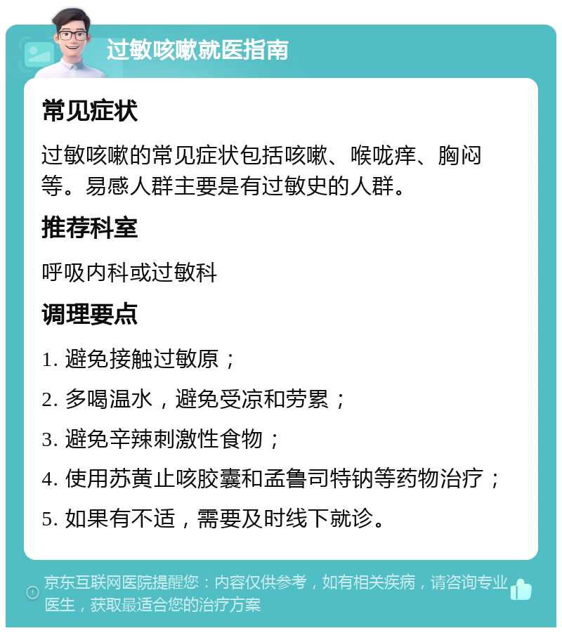 过敏咳嗽就医指南 常见症状 过敏咳嗽的常见症状包括咳嗽、喉咙痒、胸闷等。易感人群主要是有过敏史的人群。 推荐科室 呼吸内科或过敏科 调理要点 1. 避免接触过敏原； 2. 多喝温水，避免受凉和劳累； 3. 避免辛辣刺激性食物； 4. 使用苏黄止咳胶囊和孟鲁司特钠等药物治疗； 5. 如果有不适，需要及时线下就诊。