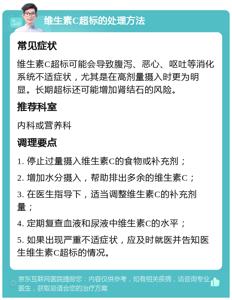 维生素C超标的处理方法 常见症状 维生素C超标可能会导致腹泻、恶心、呕吐等消化系统不适症状，尤其是在高剂量摄入时更为明显。长期超标还可能增加肾结石的风险。 推荐科室 内科或营养科 调理要点 1. 停止过量摄入维生素C的食物或补充剂； 2. 增加水分摄入，帮助排出多余的维生素C； 3. 在医生指导下，适当调整维生素C的补充剂量； 4. 定期复查血液和尿液中维生素C的水平； 5. 如果出现严重不适症状，应及时就医并告知医生维生素C超标的情况。