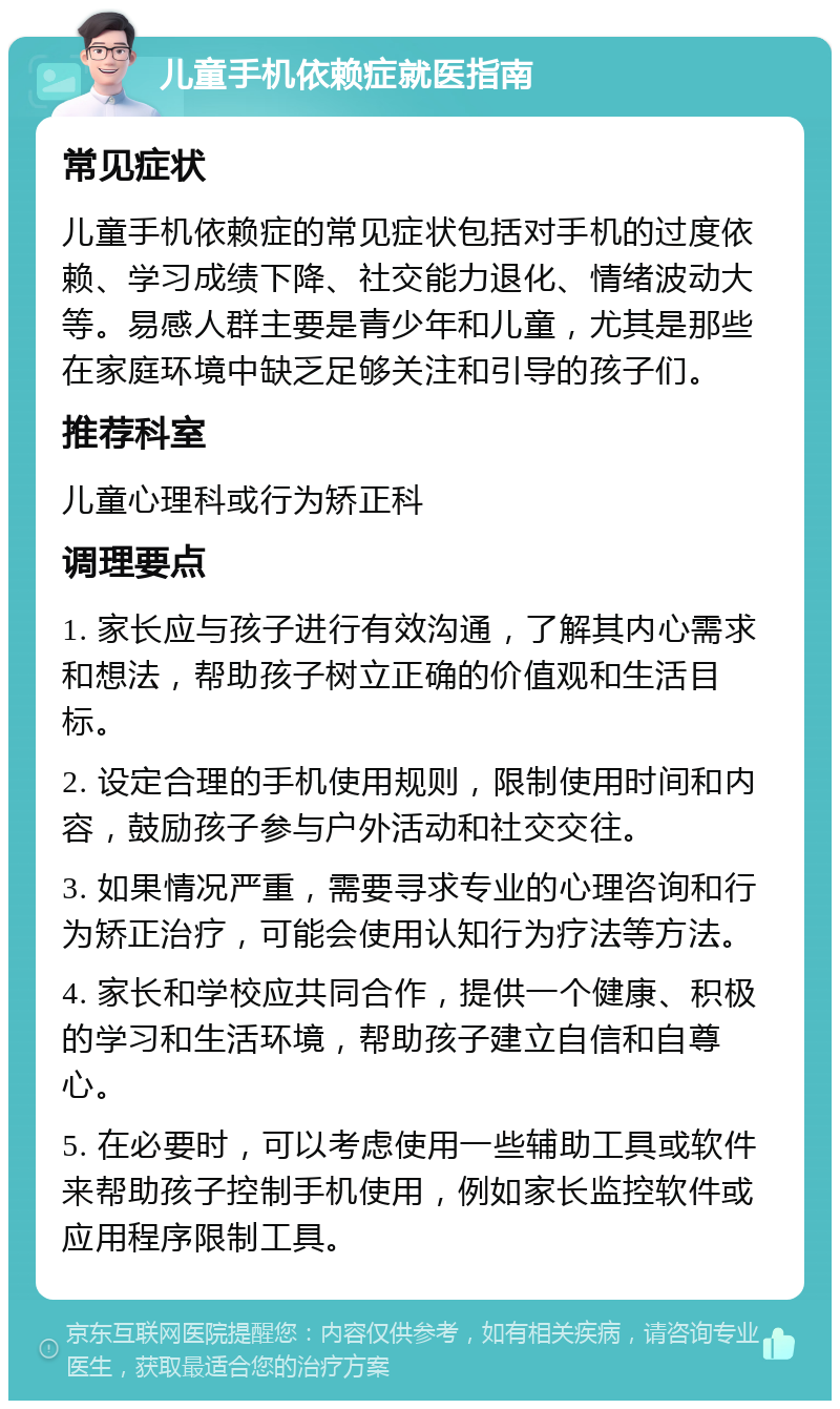 儿童手机依赖症就医指南 常见症状 儿童手机依赖症的常见症状包括对手机的过度依赖、学习成绩下降、社交能力退化、情绪波动大等。易感人群主要是青少年和儿童，尤其是那些在家庭环境中缺乏足够关注和引导的孩子们。 推荐科室 儿童心理科或行为矫正科 调理要点 1. 家长应与孩子进行有效沟通，了解其内心需求和想法，帮助孩子树立正确的价值观和生活目标。 2. 设定合理的手机使用规则，限制使用时间和内容，鼓励孩子参与户外活动和社交交往。 3. 如果情况严重，需要寻求专业的心理咨询和行为矫正治疗，可能会使用认知行为疗法等方法。 4. 家长和学校应共同合作，提供一个健康、积极的学习和生活环境，帮助孩子建立自信和自尊心。 5. 在必要时，可以考虑使用一些辅助工具或软件来帮助孩子控制手机使用，例如家长监控软件或应用程序限制工具。