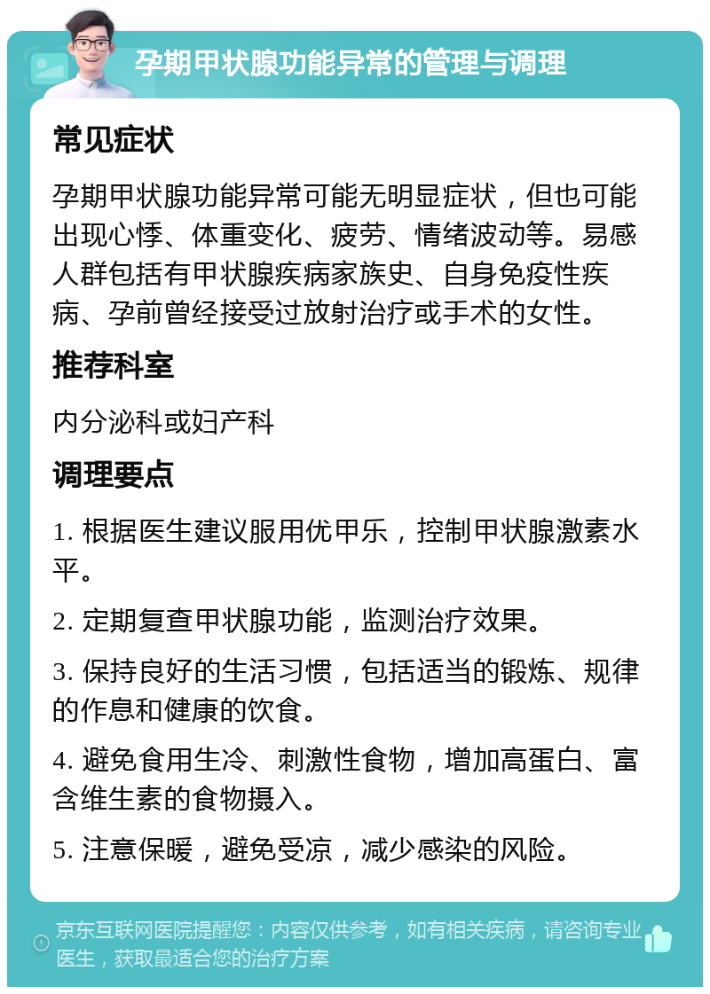 孕期甲状腺功能异常的管理与调理 常见症状 孕期甲状腺功能异常可能无明显症状，但也可能出现心悸、体重变化、疲劳、情绪波动等。易感人群包括有甲状腺疾病家族史、自身免疫性疾病、孕前曾经接受过放射治疗或手术的女性。 推荐科室 内分泌科或妇产科 调理要点 1. 根据医生建议服用优甲乐，控制甲状腺激素水平。 2. 定期复查甲状腺功能，监测治疗效果。 3. 保持良好的生活习惯，包括适当的锻炼、规律的作息和健康的饮食。 4. 避免食用生冷、刺激性食物，增加高蛋白、富含维生素的食物摄入。 5. 注意保暖，避免受凉，减少感染的风险。