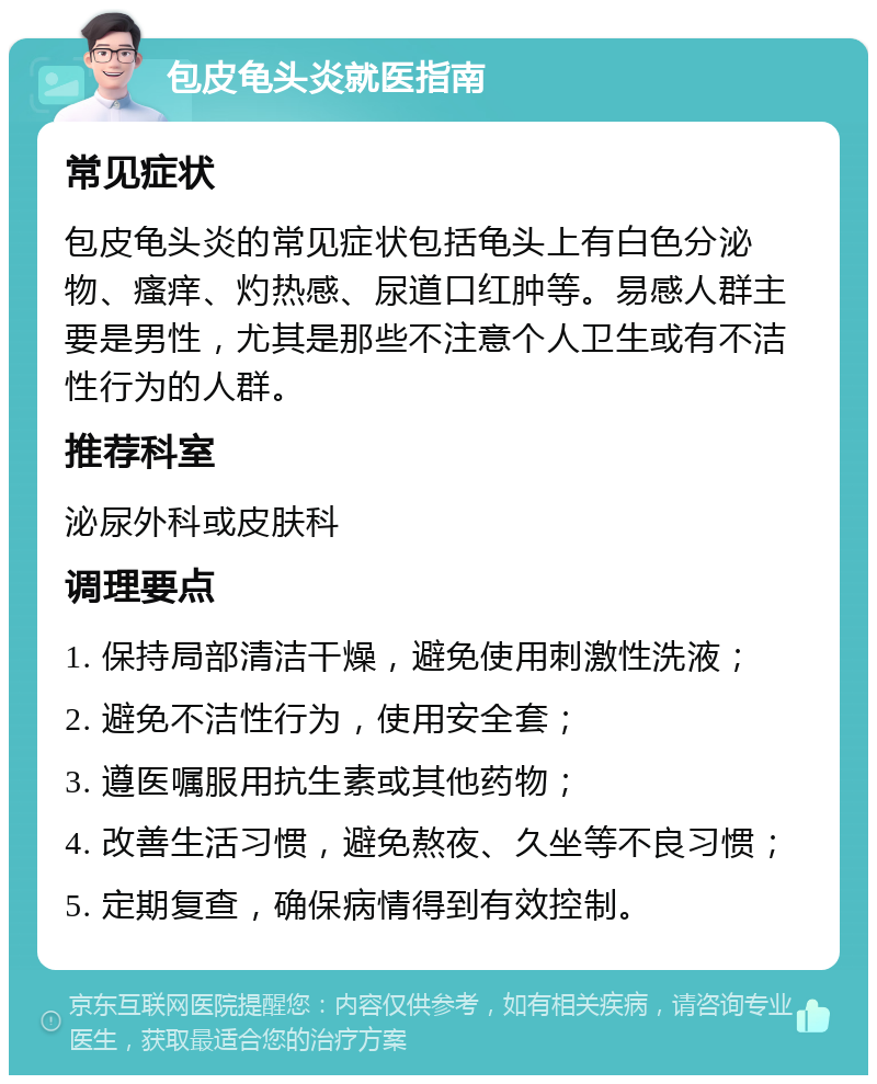 包皮龟头炎就医指南 常见症状 包皮龟头炎的常见症状包括龟头上有白色分泌物、瘙痒、灼热感、尿道口红肿等。易感人群主要是男性，尤其是那些不注意个人卫生或有不洁性行为的人群。 推荐科室 泌尿外科或皮肤科 调理要点 1. 保持局部清洁干燥，避免使用刺激性洗液； 2. 避免不洁性行为，使用安全套； 3. 遵医嘱服用抗生素或其他药物； 4. 改善生活习惯，避免熬夜、久坐等不良习惯； 5. 定期复查，确保病情得到有效控制。