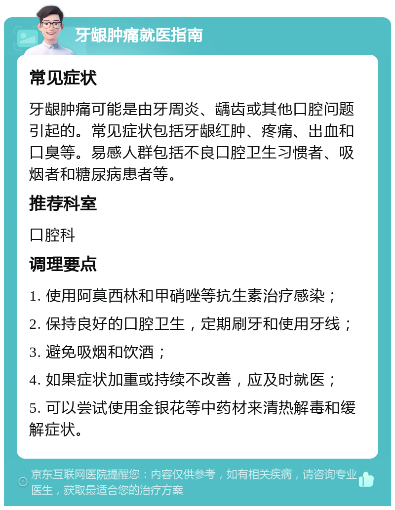 牙龈肿痛就医指南 常见症状 牙龈肿痛可能是由牙周炎、龋齿或其他口腔问题引起的。常见症状包括牙龈红肿、疼痛、出血和口臭等。易感人群包括不良口腔卫生习惯者、吸烟者和糖尿病患者等。 推荐科室 口腔科 调理要点 1. 使用阿莫西林和甲硝唑等抗生素治疗感染； 2. 保持良好的口腔卫生，定期刷牙和使用牙线； 3. 避免吸烟和饮酒； 4. 如果症状加重或持续不改善，应及时就医； 5. 可以尝试使用金银花等中药材来清热解毒和缓解症状。