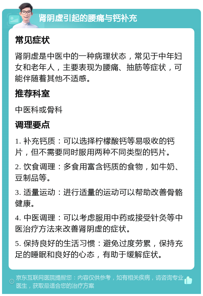 肾阴虚引起的腰痛与钙补充 常见症状 肾阴虚是中医中的一种病理状态，常见于中年妇女和老年人，主要表现为腰痛、抽筋等症状，可能伴随着其他不适感。 推荐科室 中医科或骨科 调理要点 1. 补充钙质：可以选择柠檬酸钙等易吸收的钙片，但不需要同时服用两种不同类型的钙片。 2. 饮食调理：多食用富含钙质的食物，如牛奶、豆制品等。 3. 适量运动：进行适量的运动可以帮助改善骨骼健康。 4. 中医调理：可以考虑服用中药或接受针灸等中医治疗方法来改善肾阴虚的症状。 5. 保持良好的生活习惯：避免过度劳累，保持充足的睡眠和良好的心态，有助于缓解症状。