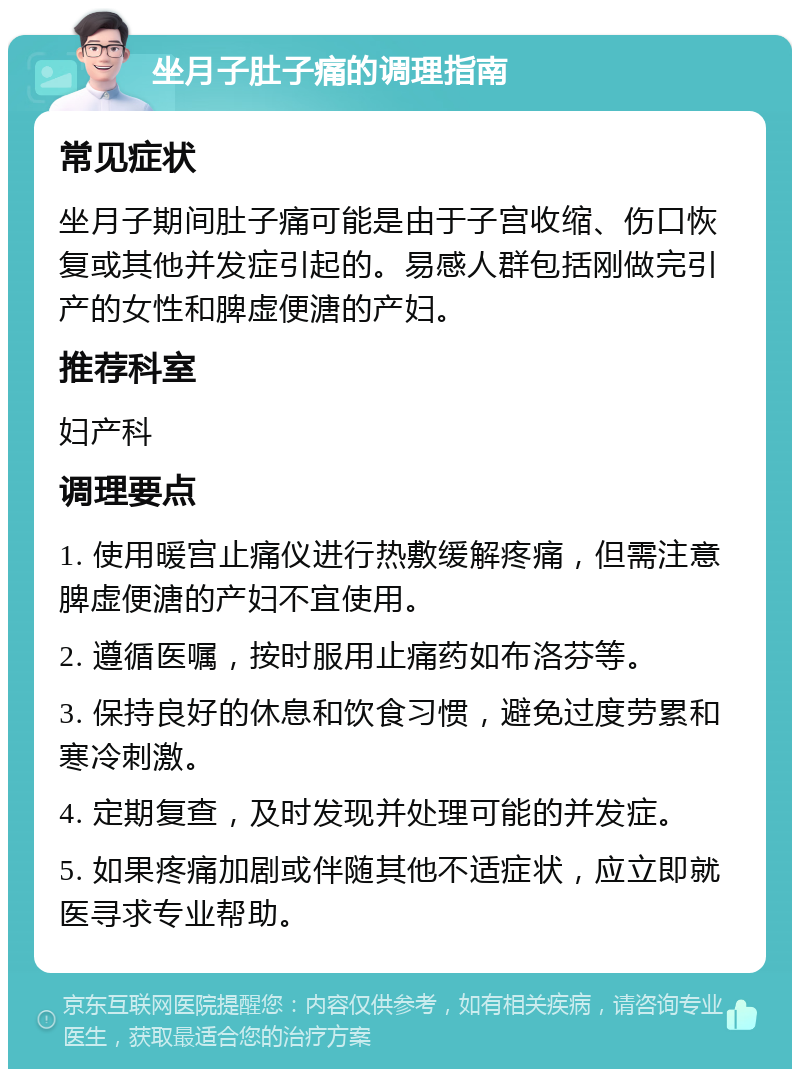 坐月子肚子痛的调理指南 常见症状 坐月子期间肚子痛可能是由于子宫收缩、伤口恢复或其他并发症引起的。易感人群包括刚做完引产的女性和脾虚便溏的产妇。 推荐科室 妇产科 调理要点 1. 使用暖宫止痛仪进行热敷缓解疼痛，但需注意脾虚便溏的产妇不宜使用。 2. 遵循医嘱，按时服用止痛药如布洛芬等。 3. 保持良好的休息和饮食习惯，避免过度劳累和寒冷刺激。 4. 定期复查，及时发现并处理可能的并发症。 5. 如果疼痛加剧或伴随其他不适症状，应立即就医寻求专业帮助。