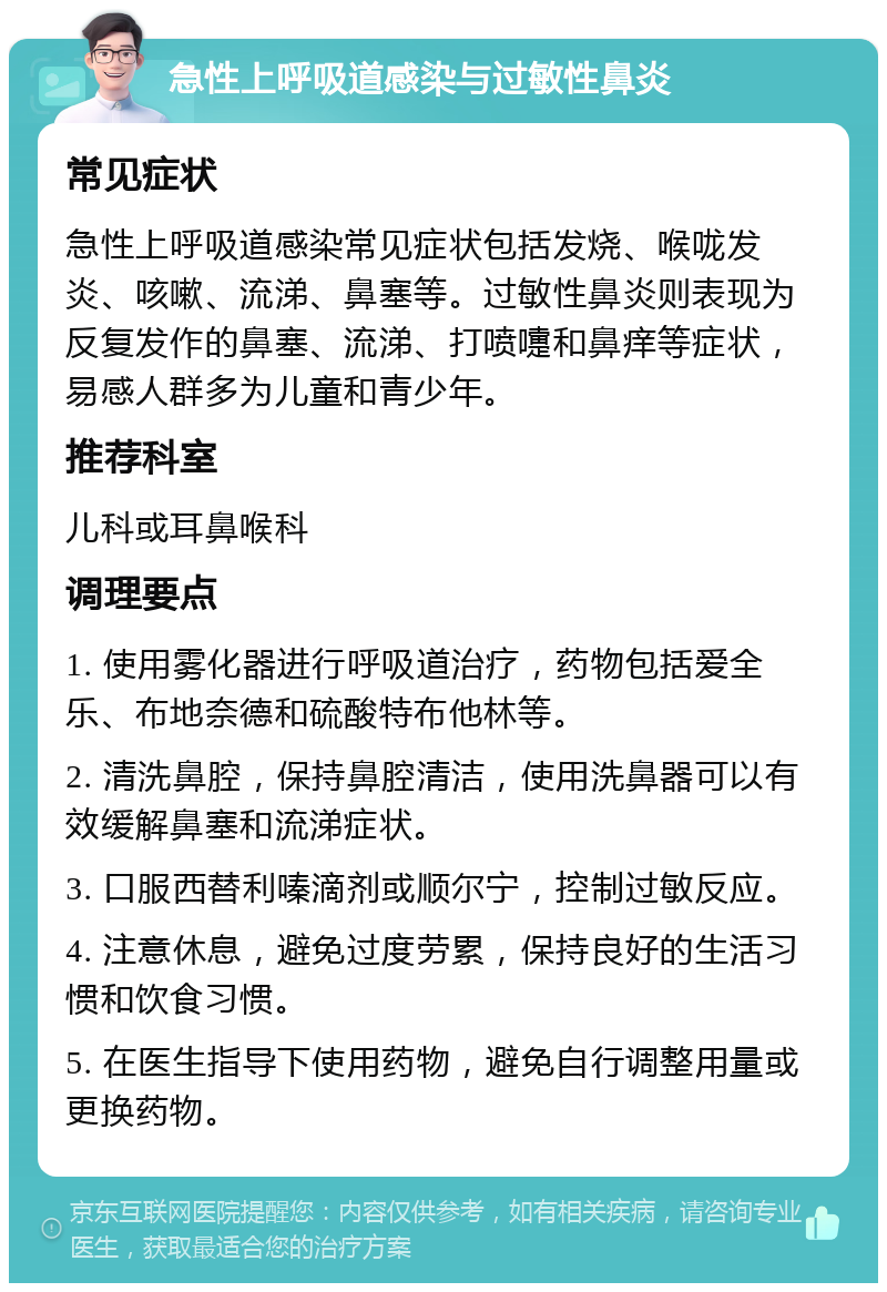 急性上呼吸道感染与过敏性鼻炎 常见症状 急性上呼吸道感染常见症状包括发烧、喉咙发炎、咳嗽、流涕、鼻塞等。过敏性鼻炎则表现为反复发作的鼻塞、流涕、打喷嚏和鼻痒等症状，易感人群多为儿童和青少年。 推荐科室 儿科或耳鼻喉科 调理要点 1. 使用雾化器进行呼吸道治疗，药物包括爱全乐、布地奈德和硫酸特布他林等。 2. 清洗鼻腔，保持鼻腔清洁，使用洗鼻器可以有效缓解鼻塞和流涕症状。 3. 口服西替利嗪滴剂或顺尔宁，控制过敏反应。 4. 注意休息，避免过度劳累，保持良好的生活习惯和饮食习惯。 5. 在医生指导下使用药物，避免自行调整用量或更换药物。