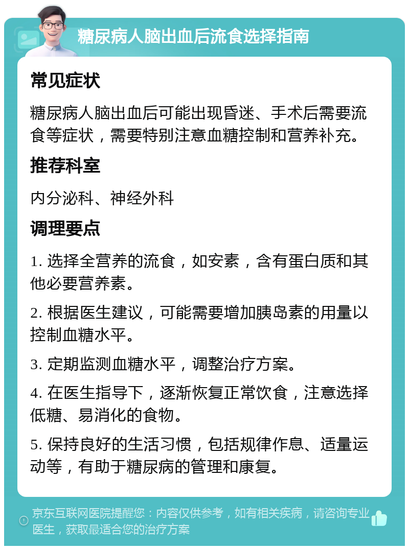 糖尿病人脑出血后流食选择指南 常见症状 糖尿病人脑出血后可能出现昏迷、手术后需要流食等症状，需要特别注意血糖控制和营养补充。 推荐科室 内分泌科、神经外科 调理要点 1. 选择全营养的流食，如安素，含有蛋白质和其他必要营养素。 2. 根据医生建议，可能需要增加胰岛素的用量以控制血糖水平。 3. 定期监测血糖水平，调整治疗方案。 4. 在医生指导下，逐渐恢复正常饮食，注意选择低糖、易消化的食物。 5. 保持良好的生活习惯，包括规律作息、适量运动等，有助于糖尿病的管理和康复。