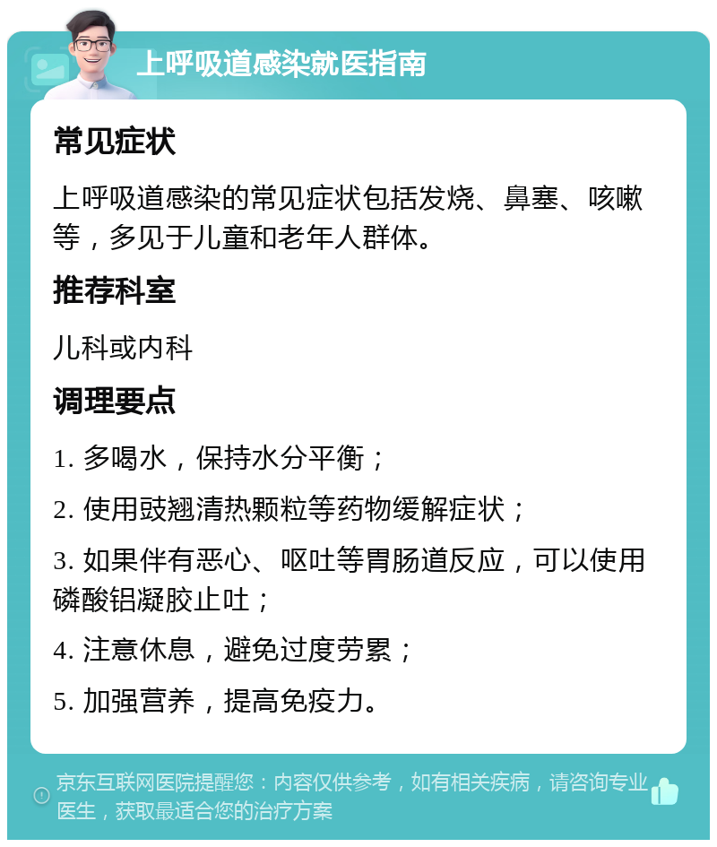 上呼吸道感染就医指南 常见症状 上呼吸道感染的常见症状包括发烧、鼻塞、咳嗽等，多见于儿童和老年人群体。 推荐科室 儿科或内科 调理要点 1. 多喝水，保持水分平衡； 2. 使用豉翘清热颗粒等药物缓解症状； 3. 如果伴有恶心、呕吐等胃肠道反应，可以使用磷酸铝凝胶止吐； 4. 注意休息，避免过度劳累； 5. 加强营养，提高免疫力。