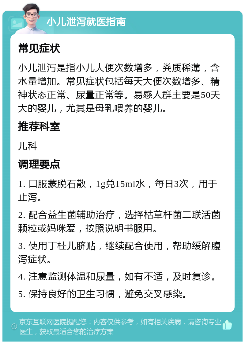 小儿泄泻就医指南 常见症状 小儿泄泻是指小儿大便次数增多，粪质稀薄，含水量增加。常见症状包括每天大便次数增多、精神状态正常、尿量正常等。易感人群主要是50天大的婴儿，尤其是母乳喂养的婴儿。 推荐科室 儿科 调理要点 1. 口服蒙脱石散，1g兑15ml水，每日3次，用于止泻。 2. 配合益生菌辅助治疗，选择枯草杆菌二联活菌颗粒或妈咪爱，按照说明书服用。 3. 使用丁桂儿脐贴，继续配合使用，帮助缓解腹泻症状。 4. 注意监测体温和尿量，如有不适，及时复诊。 5. 保持良好的卫生习惯，避免交叉感染。