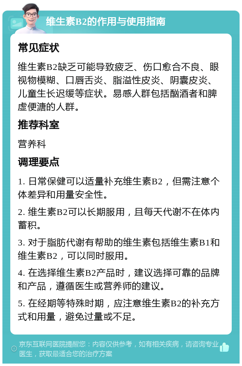 维生素B2的作用与使用指南 常见症状 维生素B2缺乏可能导致疲乏、伤口愈合不良、眼视物模糊、口唇舌炎、脂溢性皮炎、阴囊皮炎、儿童生长迟缓等症状。易感人群包括酗酒者和脾虚便溏的人群。 推荐科室 营养科 调理要点 1. 日常保健可以适量补充维生素B2，但需注意个体差异和用量安全性。 2. 维生素B2可以长期服用，且每天代谢不在体内蓄积。 3. 对于脂肪代谢有帮助的维生素包括维生素B1和维生素B2，可以同时服用。 4. 在选择维生素B2产品时，建议选择可靠的品牌和产品，遵循医生或营养师的建议。 5. 在经期等特殊时期，应注意维生素B2的补充方式和用量，避免过量或不足。