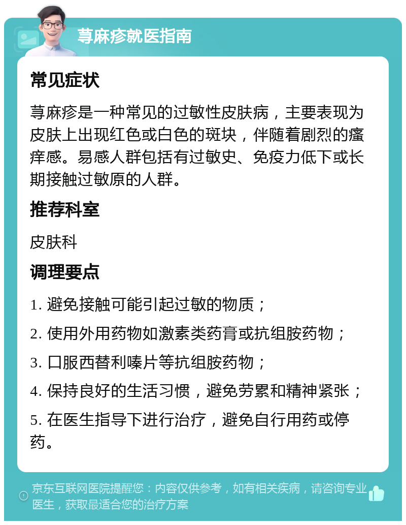 荨麻疹就医指南 常见症状 荨麻疹是一种常见的过敏性皮肤病，主要表现为皮肤上出现红色或白色的斑块，伴随着剧烈的瘙痒感。易感人群包括有过敏史、免疫力低下或长期接触过敏原的人群。 推荐科室 皮肤科 调理要点 1. 避免接触可能引起过敏的物质； 2. 使用外用药物如激素类药膏或抗组胺药物； 3. 口服西替利嗪片等抗组胺药物； 4. 保持良好的生活习惯，避免劳累和精神紧张； 5. 在医生指导下进行治疗，避免自行用药或停药。