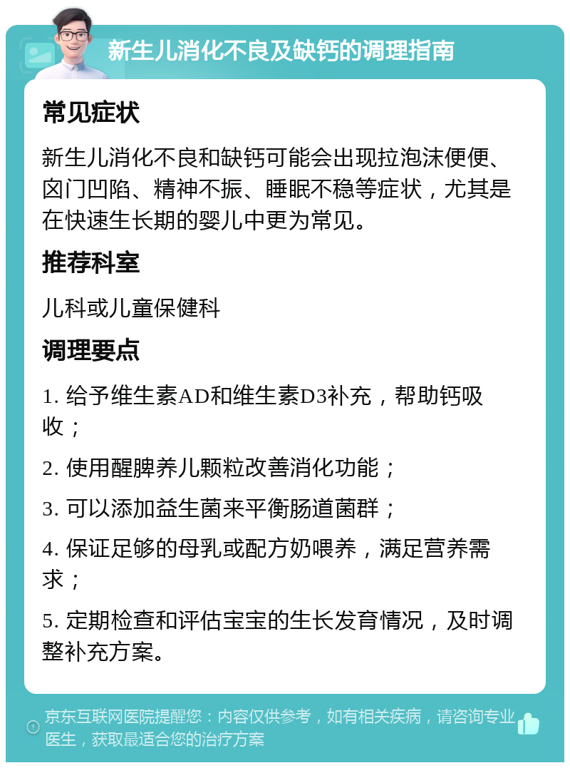 新生儿消化不良及缺钙的调理指南 常见症状 新生儿消化不良和缺钙可能会出现拉泡沫便便、囟门凹陷、精神不振、睡眠不稳等症状，尤其是在快速生长期的婴儿中更为常见。 推荐科室 儿科或儿童保健科 调理要点 1. 给予维生素AD和维生素D3补充，帮助钙吸收； 2. 使用醒脾养儿颗粒改善消化功能； 3. 可以添加益生菌来平衡肠道菌群； 4. 保证足够的母乳或配方奶喂养，满足营养需求； 5. 定期检查和评估宝宝的生长发育情况，及时调整补充方案。