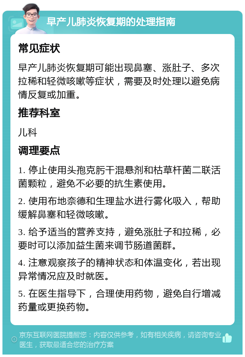 早产儿肺炎恢复期的处理指南 常见症状 早产儿肺炎恢复期可能出现鼻塞、涨肚子、多次拉稀和轻微咳嗽等症状，需要及时处理以避免病情反复或加重。 推荐科室 儿科 调理要点 1. 停止使用头孢克肟干混悬剂和枯草杆菌二联活菌颗粒，避免不必要的抗生素使用。 2. 使用布地奈德和生理盐水进行雾化吸入，帮助缓解鼻塞和轻微咳嗽。 3. 给予适当的营养支持，避免涨肚子和拉稀，必要时可以添加益生菌来调节肠道菌群。 4. 注意观察孩子的精神状态和体温变化，若出现异常情况应及时就医。 5. 在医生指导下，合理使用药物，避免自行增减药量或更换药物。