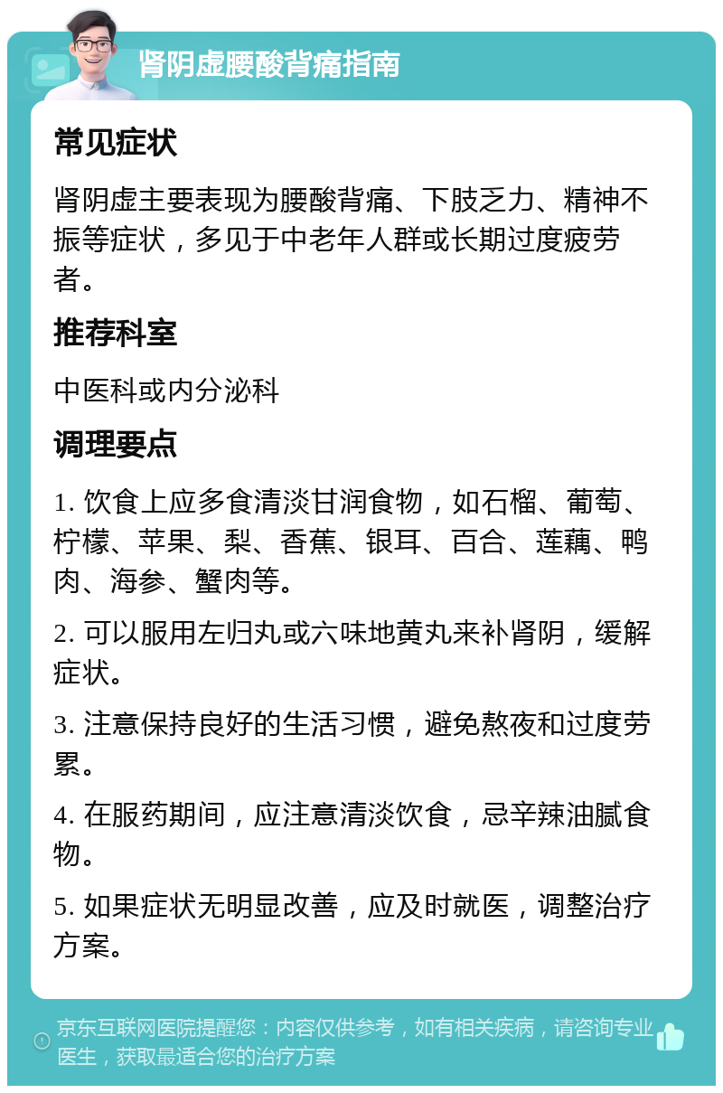 肾阴虚腰酸背痛指南 常见症状 肾阴虚主要表现为腰酸背痛、下肢乏力、精神不振等症状，多见于中老年人群或长期过度疲劳者。 推荐科室 中医科或内分泌科 调理要点 1. 饮食上应多食清淡甘润食物，如石榴、葡萄、柠檬、苹果、梨、香蕉、银耳、百合、莲藕、鸭肉、海参、蟹肉等。 2. 可以服用左归丸或六味地黄丸来补肾阴，缓解症状。 3. 注意保持良好的生活习惯，避免熬夜和过度劳累。 4. 在服药期间，应注意清淡饮食，忌辛辣油腻食物。 5. 如果症状无明显改善，应及时就医，调整治疗方案。