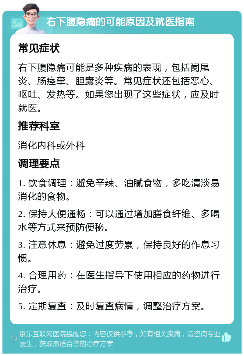 右下腹隐痛的可能原因及就医指南 常见症状 右下腹隐痛可能是多种疾病的表现，包括阑尾炎、肠痉挛、胆囊炎等。常见症状还包括恶心、呕吐、发热等。如果您出现了这些症状，应及时就医。 推荐科室 消化内科或外科 调理要点 1. 饮食调理：避免辛辣、油腻食物，多吃清淡易消化的食物。 2. 保持大便通畅：可以通过增加膳食纤维、多喝水等方式来预防便秘。 3. 注意休息：避免过度劳累，保持良好的作息习惯。 4. 合理用药：在医生指导下使用相应的药物进行治疗。 5. 定期复查：及时复查病情，调整治疗方案。